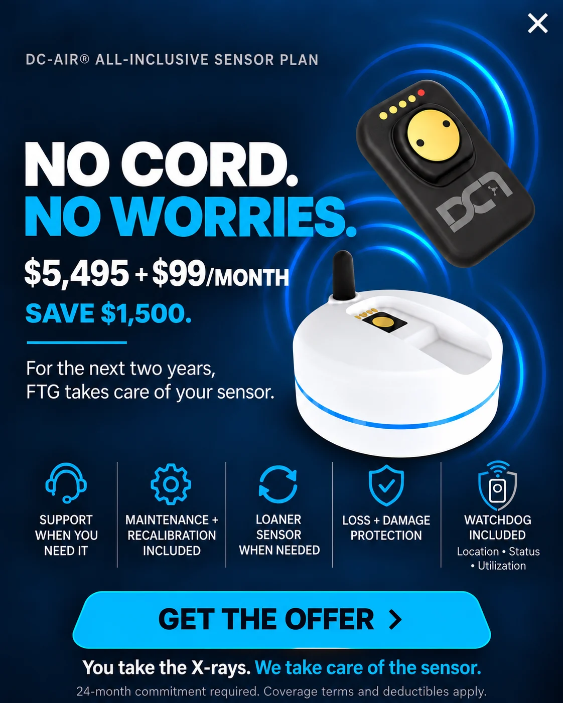 DC-Air All-Inclusive Sensor Plan. No cord. No worries. $5,495 plus $99 per month. Save $1,500. For the next two years, FTG takes care of your sensor. Includes support, maintenance and recalibration, a loaner sensor when needed, loss and damage protection, and WatchDog location, status and utilization. You take the X-rays. We take care of the sensor. 24-month commitment required. Coverage terms and deductibles apply.